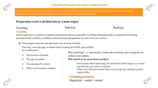 Complete Process how search engine works!
As we have cover what is search engine, Search engine do a deluge of preparation work. So, that when you click search you are
presented with a set of precise and quality result that answers your questions & queries.
Crawling
➢ The structure of content
Crawling
Preparation work is divided into in 3 main stages:
Indexing Ranking
Search engine have a number of computer programmers that are responsible for finding information that are responsible for finding
information that is publicly available on internet & these programmers are also known as crawlers.
❑ This program scans the web and create a list of all the websites.
Then they visit each page of website and by reading the HTML code and they
try to understand
➢ The type of content
➢ The meaning of a content
➢ When it was created or updated
Why crawling? ---- And need to follow the crawling way to prepare our
website and content.
Why should we be cared about crawling?
First concern when optimizing your website for search engine, is to make
sure that they can access it correctly.
If they can’t find your content then you won’t get any ranking on search
engine traffic.
Organized > sorted > stored
Crawling process
 