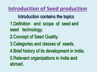 Introduction of Seed production
Introduction contains the topics
1.Definition and scope of seed and
seed technology.
2.Concept of Seed Quality.
3.Categories and classes of seeds.
4.Brief history of its development in India.
5.Relevant organizations in India and
abroad.
 