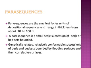  Parasequences are the smallest facies units of
depositional sequences and range in thickness from
about 10 to 100 m.
 A parasequence is a small-scale succession of beds or
bed sets bounded.
 Genetically related, relatively conformable successions
of beds and bedsets bounded by flooding surfaces and
their correlative surfaces.
 