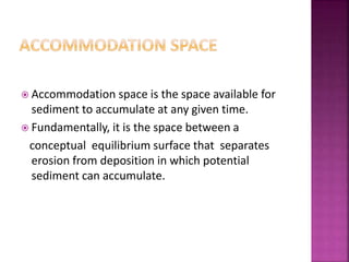  Accommodation space is the space available for
sediment to accumulate at any given time.
 Fundamentally, it is the space between a
conceptual equilibrium surface that separates
erosion from deposition in which potential
sediment can accumulate.
 