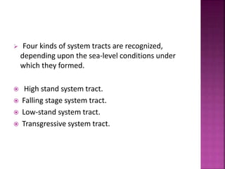  Four kinds of system tracts are recognized,
depending upon the sea-level conditions under
which they formed.
 High stand system tract.
 Falling stage system tract.
 Low-stand system tract.
 Transgressive system tract.
 