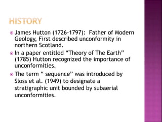  James Hutton (1726-1797): Father of Modern
Geology, First described unconformity in
northern Scotland.
 In a paper entitled “Theory of The Earth”
(1785) Hutton recognized the importance of
unconformities.
 The term “ sequence” was introduced by
Sloss et al. (1949) to designate a
stratigraphic unit bounded by subaerial
unconformities.
 