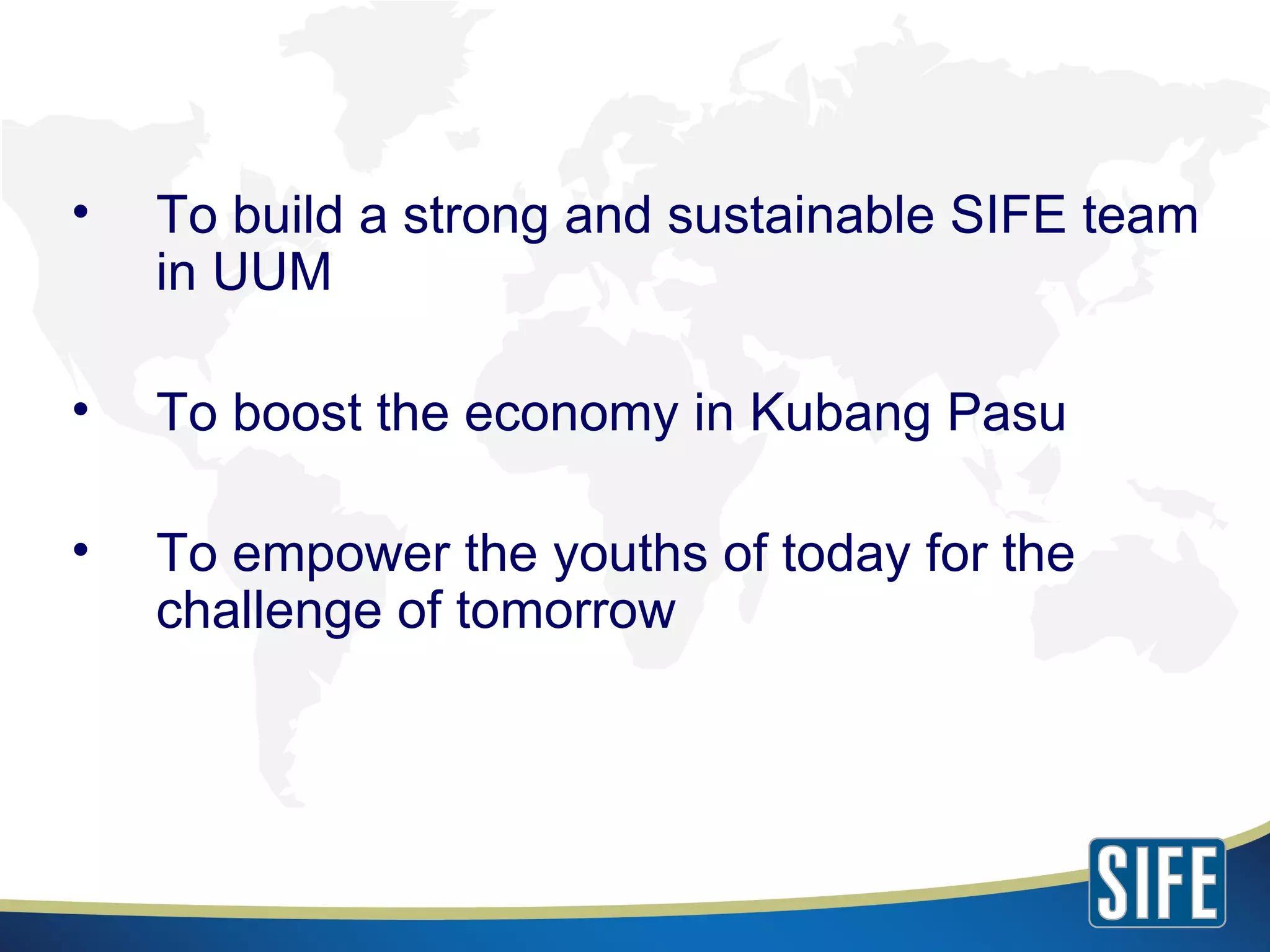 To build a strong and sustainable SIFE team in UUM To boost the economy in Kubang Pasu To empower the youths of today for the challenge of tomorrow 