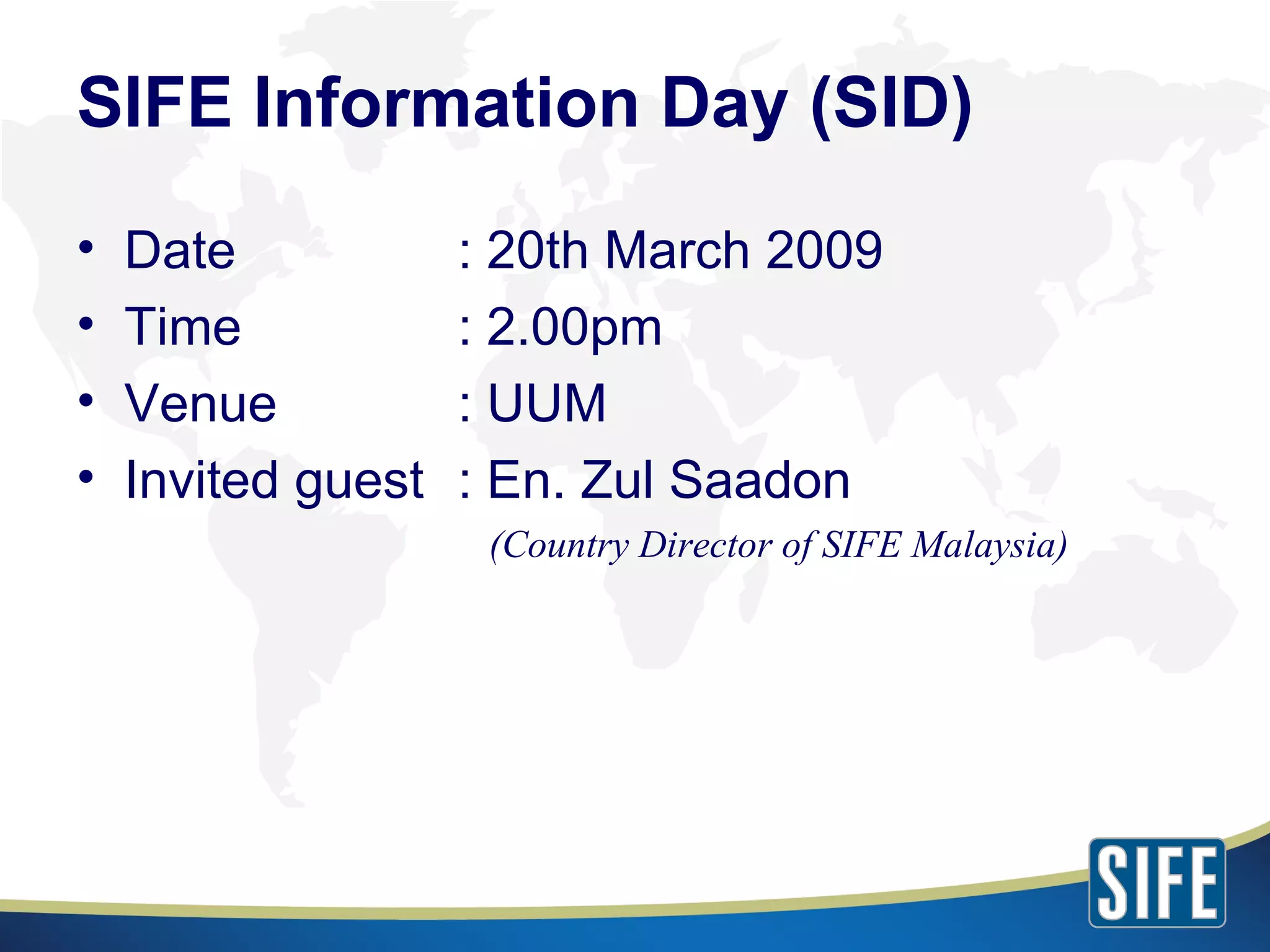 SIFE Information Day (SID) Date : 20th March 2009 Time : 2.00pm Venue : UUM Invited guest : En. Zul Saadon    (Country Director of SIFE Malaysia) 