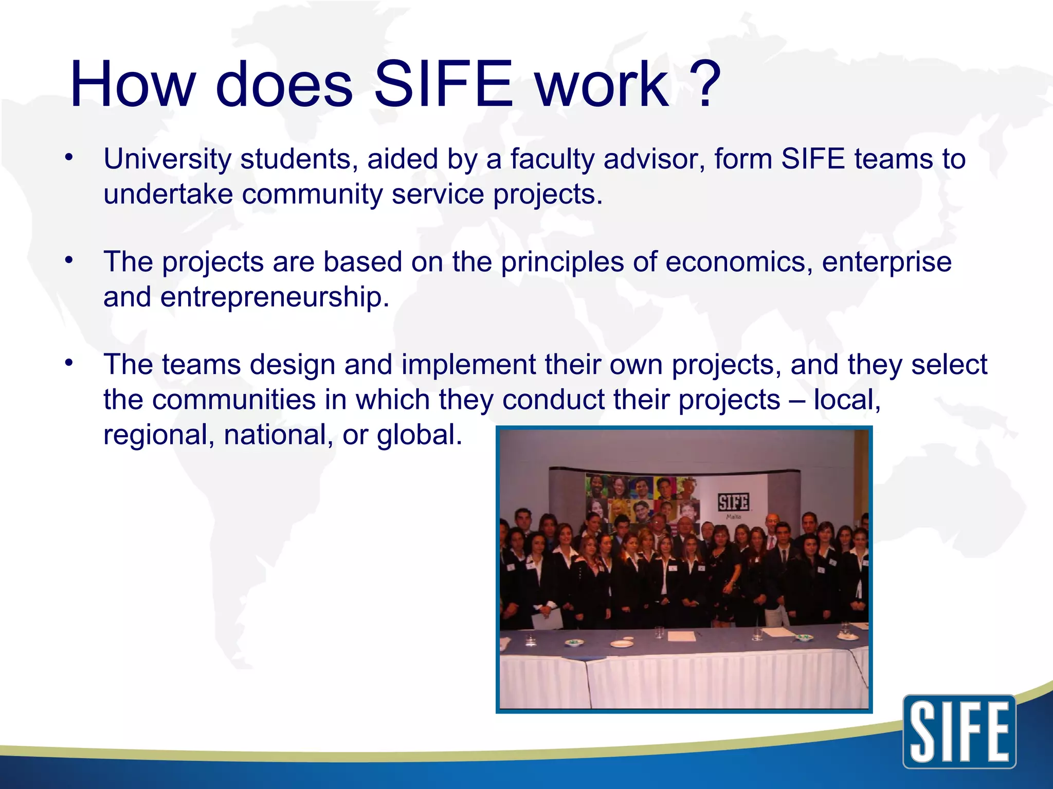 University students, aided by a faculty advisor, form SIFE teams to undertake community service projects. The projects are based on the principles of economics, enterprise and entrepreneurship. The teams design and implement their own projects, and they select the communities in which they conduct their projects – local, regional, national, or global. How does SIFE work ? 