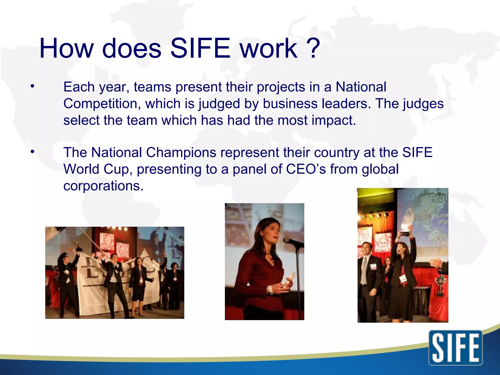 Each year, teams present their projects in a National Competition, which is judged by business leaders. The judges select the team which has had the most impact. The National Champions represent their country at the SIFE World Cup, presenting to a panel of CEO’s from global corporations. How does SIFE work ? 