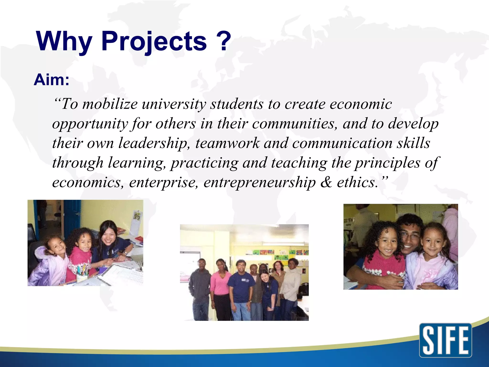 Aim: “ To mobilize university students to create economic opportunity for others in their communities, and to develop their own leadership, teamwork and communication skills through learning, practicing and teaching the principles of economics, enterprise, entrepreneurship & ethics.” Why Projects ? 