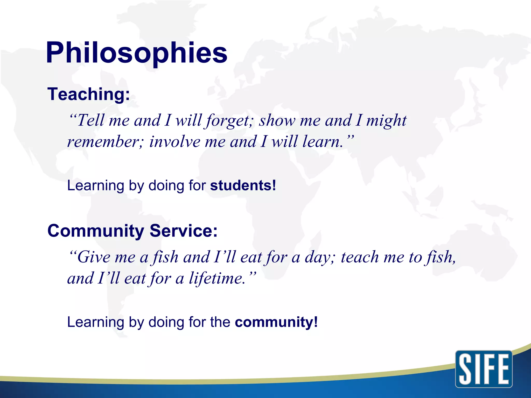 Philosophies Teaching: “ Tell me and I will forget; show me and I might remember; involve me and I will learn.”  Learning by doing for  students! Community Service: “ Give me a fish and I’ll eat for a day; teach me to fish, and I’ll eat for a lifetime.”  Learning by doing for the  community! 