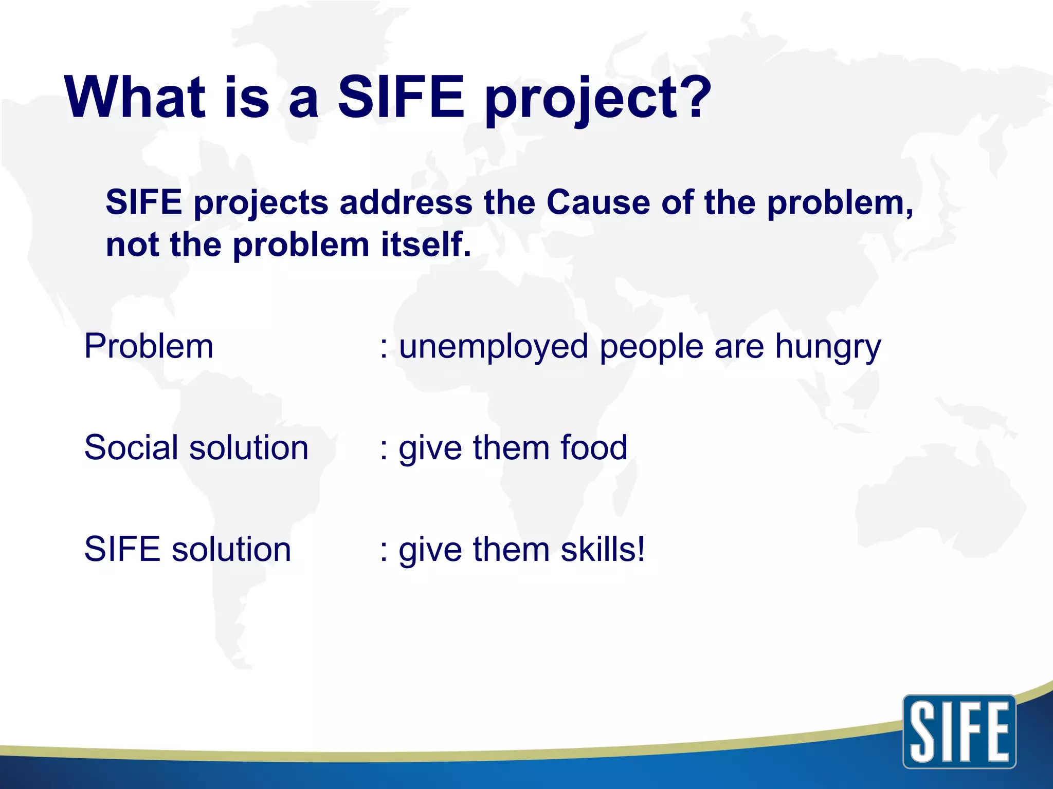 SIFE projects address the Cause of the problem, not the problem itself. Problem  : unemployed people are hungry Social solution : give them food SIFE solution  : give them skills! What is a SIFE project? 