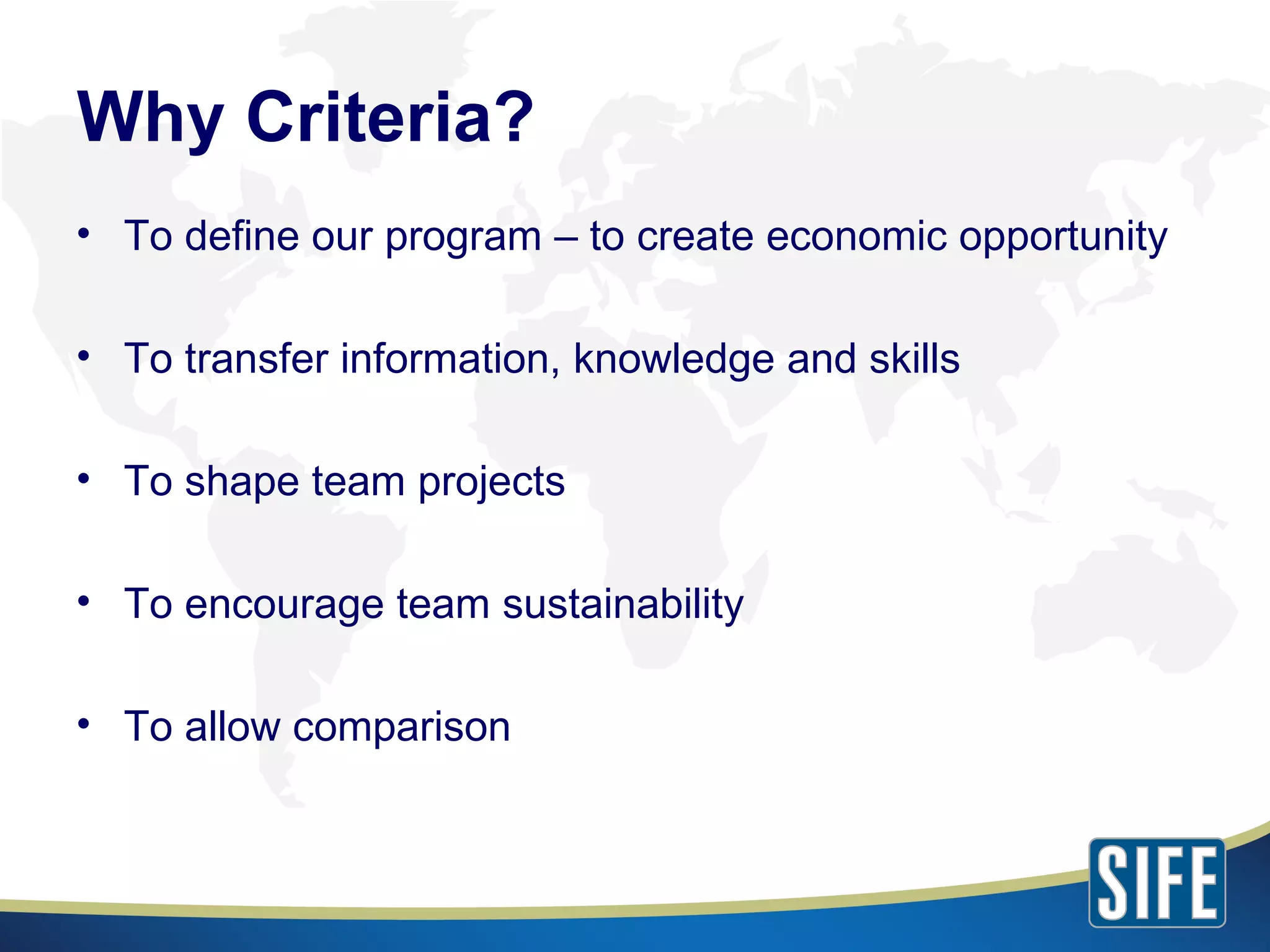 To define our program – to create economic opportunity To transfer information, knowledge and skills To shape team projects To encourage team sustainability To allow comparison Why Criteria? 