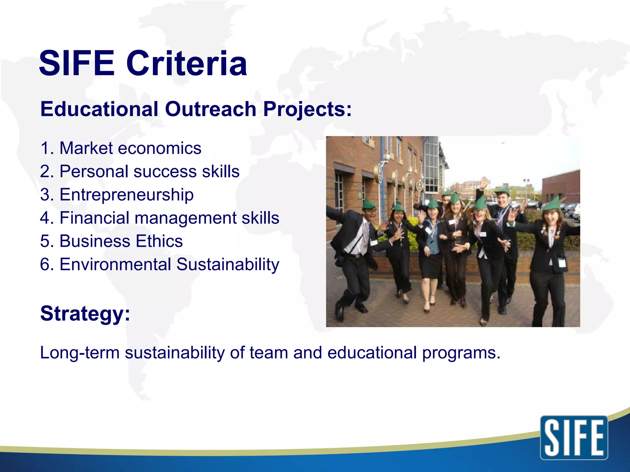 SIFE Criteria Educational Outreach Projects: 1. Market economics 2. Personal success skills 3. Entrepreneurship 4. Financial management skills 5. Business Ethics  6. Environmental Sustainability Strategy: Long-term sustainability of team and educational programs. 