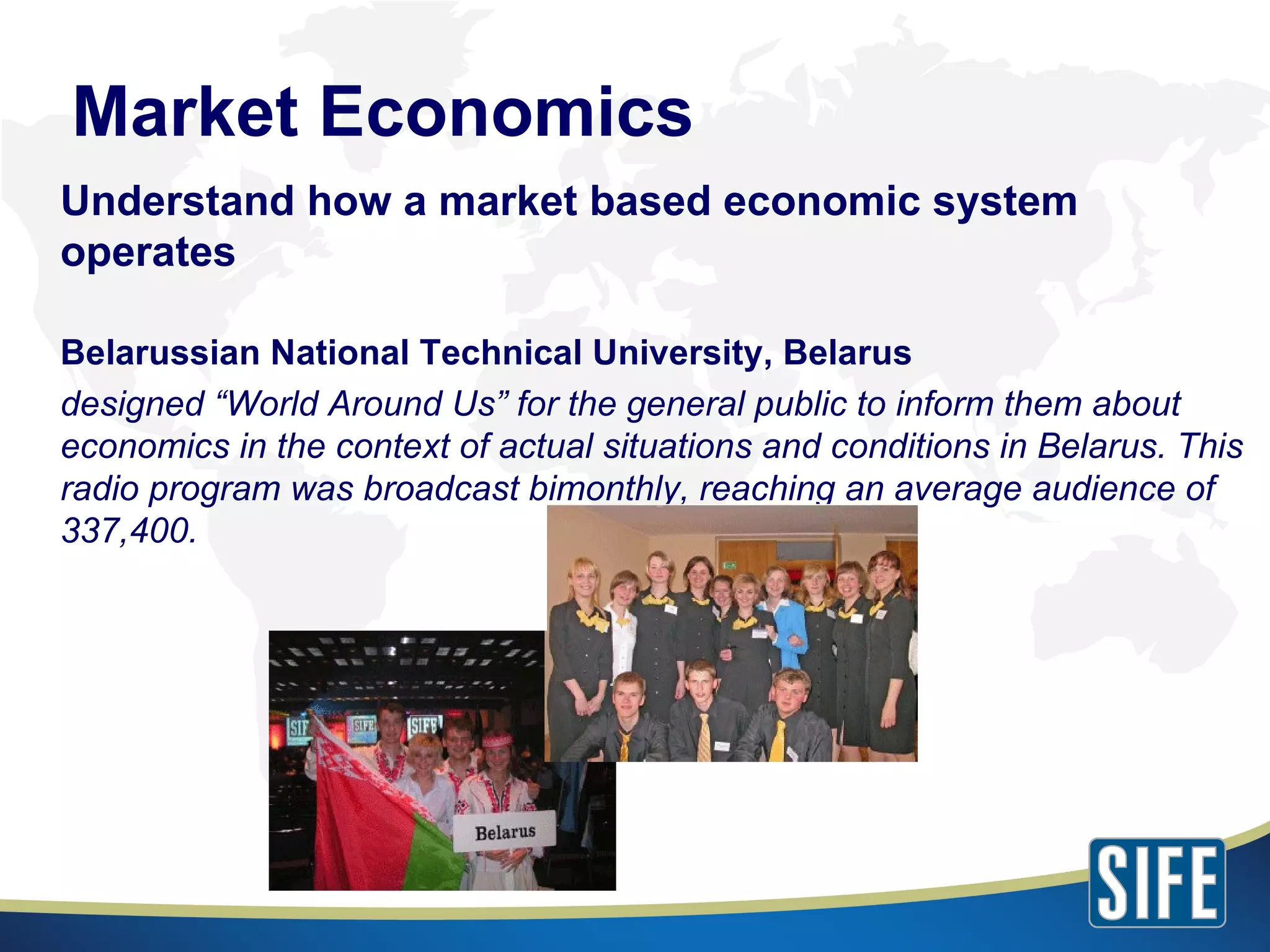 Market Economics Understand how a market based economic system operates Belarussian National Technical University, Belarus designed “World Around Us” for the general public to inform them about economics in the context of actual situations and conditions in Belarus. This radio program was broadcast bimonthly, reaching an average audience of 337,400. 