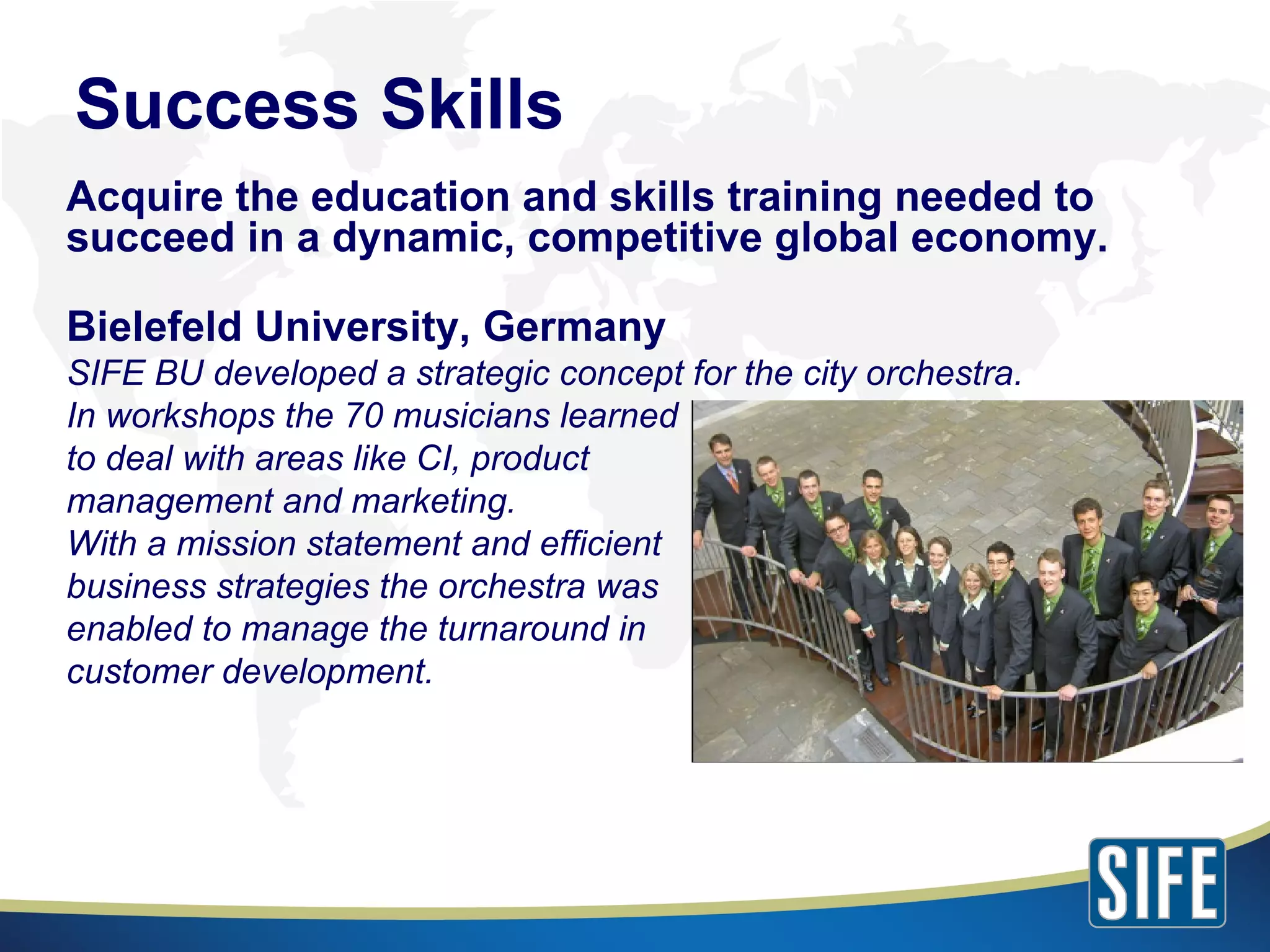 Acquire the education and skills training needed to succeed in a dynamic, competitive global economy. Bielefeld University, Germany SIFE BU developed a strategic concept for the city orchestra. In workshops the 70 musicians learned to deal with areas like CI, product management and marketing. With a mission statement and efficient business strategies the orchestra was enabled to manage the turnaround in customer development. Success Skills 