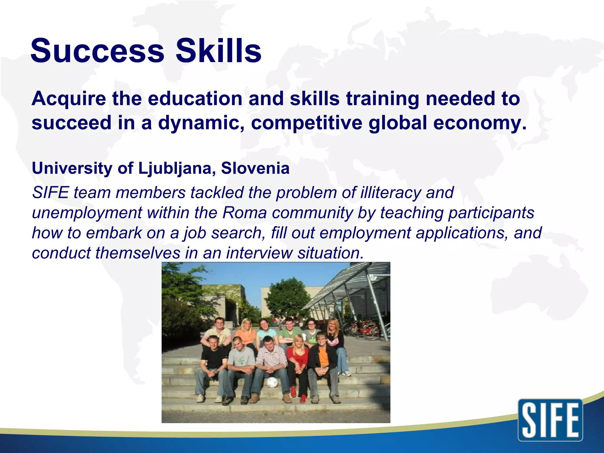 Acquire the education and skills training needed to succeed in a dynamic, competitive global economy. University of Ljubljana, Slovenia SIFE team members tackled the problem of illiteracy and unemployment within the Roma community by teaching participants how to embark on a job search, fill out employment applications, and conduct themselves in an interview situation. Success Skills 