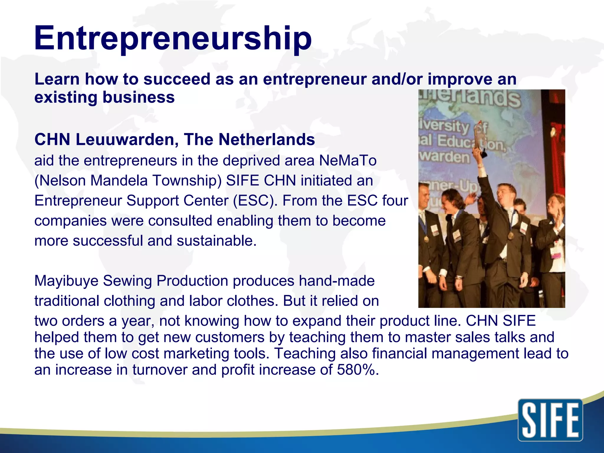 Learn how to succeed as an entrepreneur and/or improve an existing business CHN Leuuwarden, The Netherlands aid the entrepreneurs in the deprived area NeMaTo (Nelson Mandela Township) SIFE CHN initiated an Entrepreneur Support Center (ESC). From the ESC four companies were consulted enabling them to become more successful and sustainable. Mayibuye Sewing Production produces hand-made traditional clothing and labor clothes. But it relied on two orders a year, not knowing how to expand their product line. CHN SIFE helped them to get new customers by teaching them to master sales talks and the use of low cost marketing tools. Teaching also financial management lead to an increase in turnover and profit increase of 580%. Entrepreneurship 