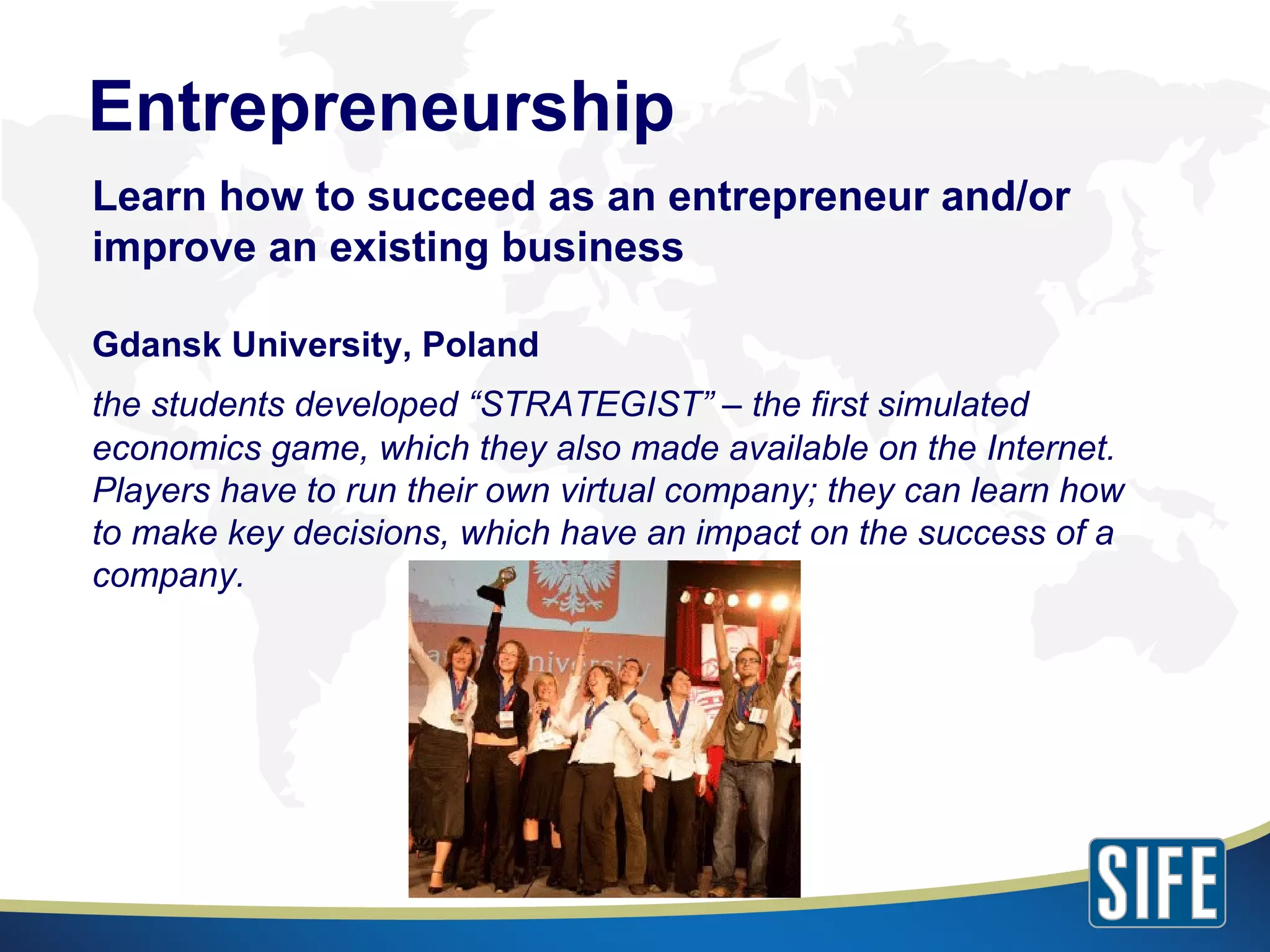 Entrepreneurship Learn how to succeed as an entrepreneur and/or improve an existing business Gdansk University, Poland the students developed “STRATEGIST” – the first simulated economics game, which they also made available on the Internet. Players have to run their own virtual company; they can learn how to make key decisions, which have an impact on the success of a company. 