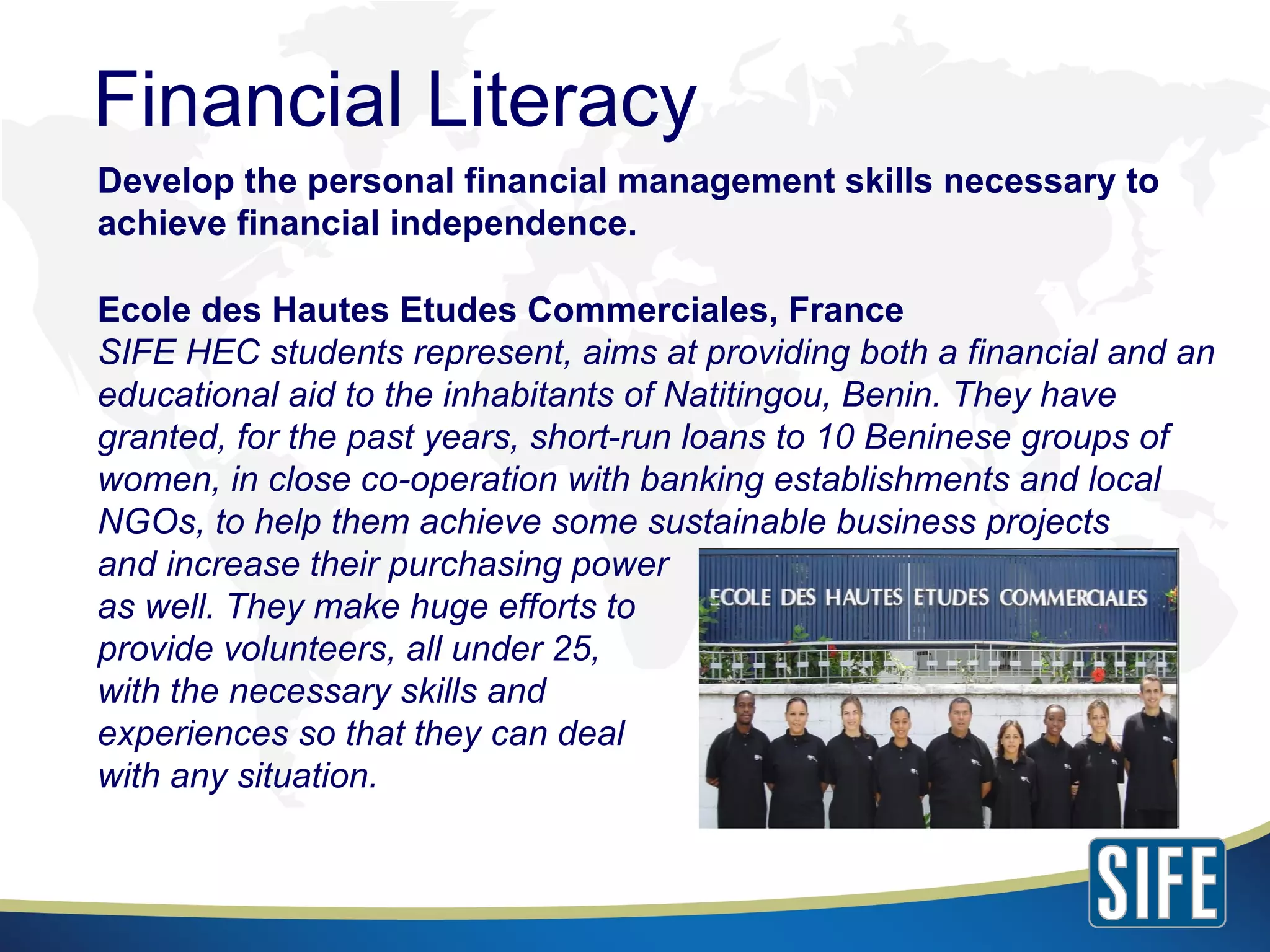 Develop the personal financial management skills necessary to achieve financial independence. Ecole des Hautes Etudes Commerciales, France SIFE HEC students represent, aims at providing both a financial and an educational aid to the inhabitants of Natitingou, Benin. They have granted, for the past years, short-run loans to 10 Beninese groups of women, in close co-operation with banking establishments and local NGOs, to help them achieve some sustainable business projects  and increase their purchasing power  as well. They make huge efforts to  provide volunteers, all under 25,  with the necessary skills and  experiences so that they can deal  with any situation. Financial Literacy 