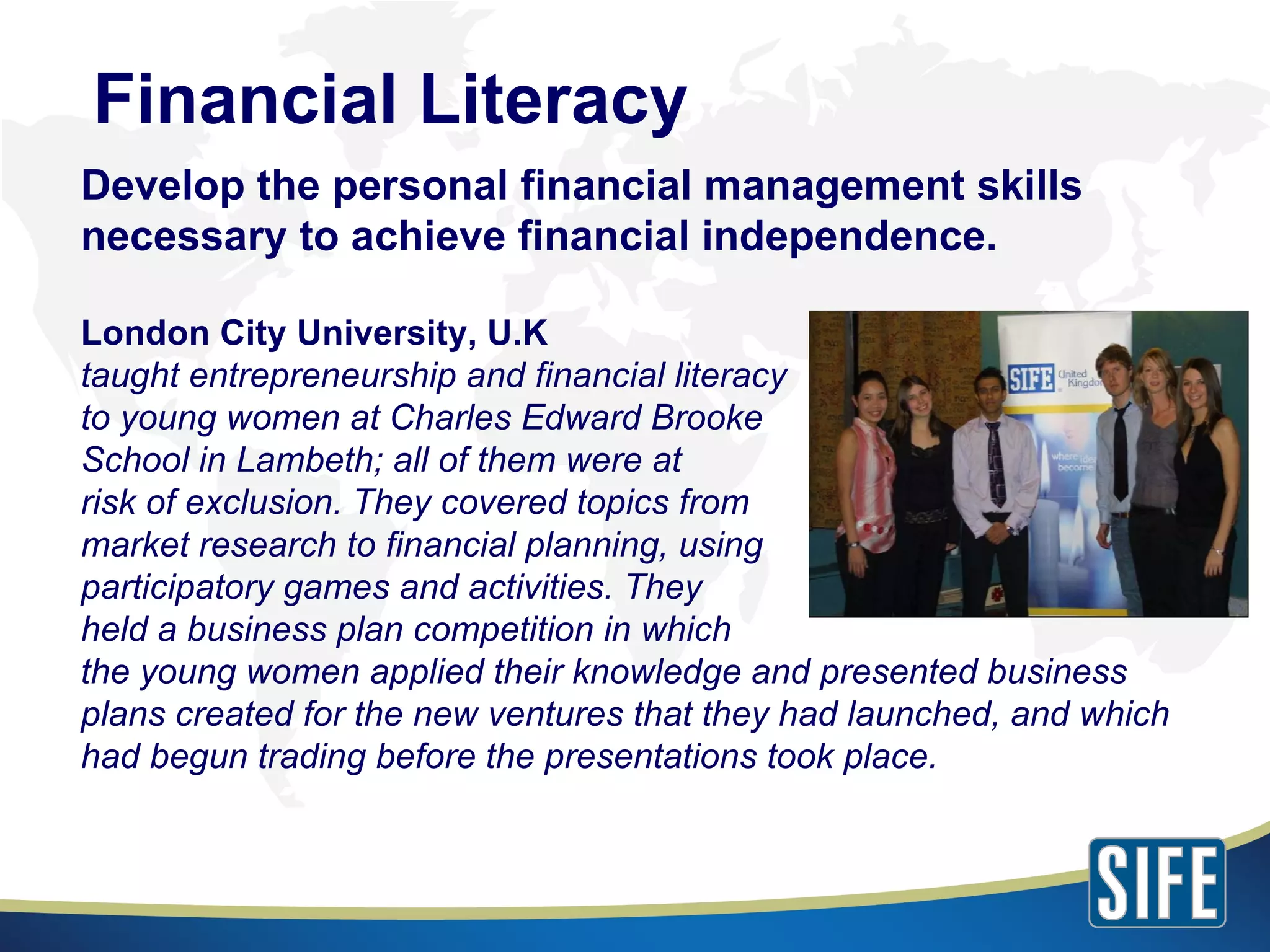 Develop the personal financial management skills necessary to achieve financial independence. London City University, U.K taught entrepreneurship and financial literacy  to young women at Charles Edward Brooke  School in Lambeth; all of them were at  risk of exclusion. They covered topics from  market research to financial planning, using  participatory games and activities. They  held a business plan competition in which  the young women applied their knowledge and presented business plans created for the new ventures that they had launched, and which had begun trading before the presentations took place. Financial Literacy 