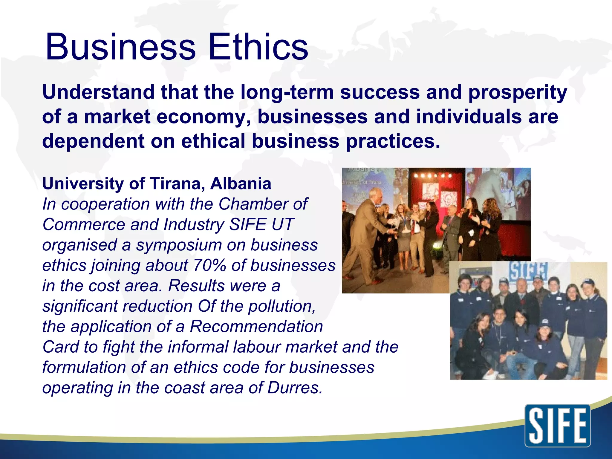 Understand that the long-term success and prosperity of a market economy, businesses and individuals are dependent on ethical business practices. University of Tirana, Albania In cooperation with the Chamber of  Commerce and Industry SIFE UT  organised a symposium on business  ethics joining about 70% of businesses  in the cost area. Results were a  significant reduction Of the pollution,  the application of a Recommendation  Card to fight the informal labour market and the  formulation of an ethics code for businesses  operating in the coast area of Durres. Business Ethics 