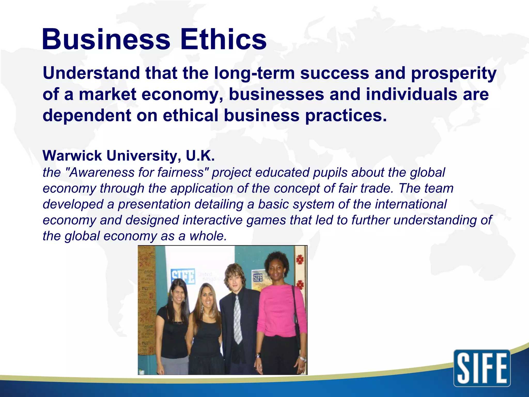 Understand that the long-term success and prosperity of a market economy, businesses and individuals are dependent on ethical business practices. Warwick University, U.K. the "Awareness for fairness" project educated pupils about the global economy through the application of the concept of fair trade. The team developed a presentation detailing a basic system of the international economy and designed interactive games that led to further understanding of the global economy as a whole. Business Ethics 