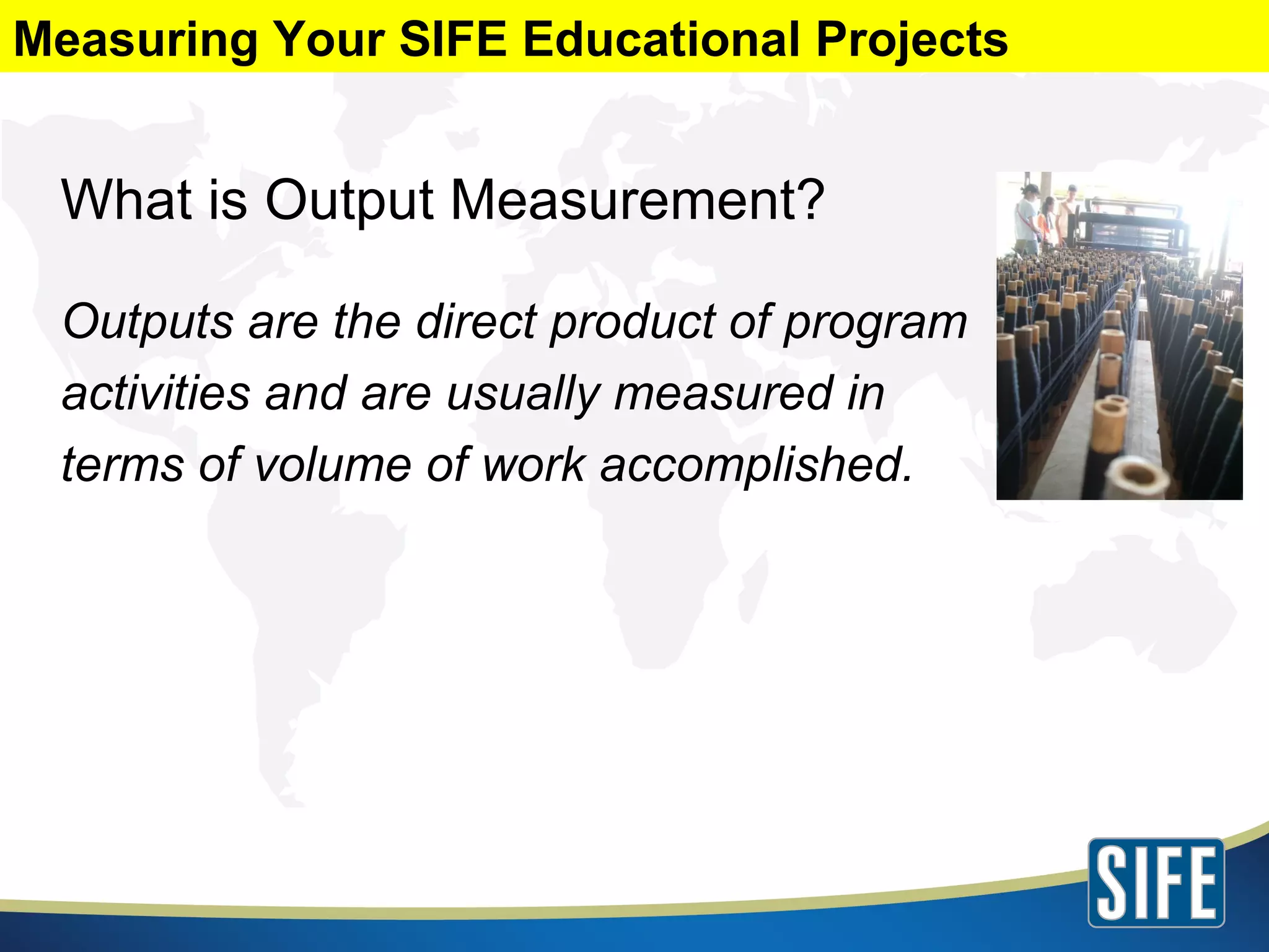 What is Output Measurement? Outputs are the direct product of program activities and are usually measured in  terms of volume of work accomplished. Measuring Your SIFE Educational Projects 