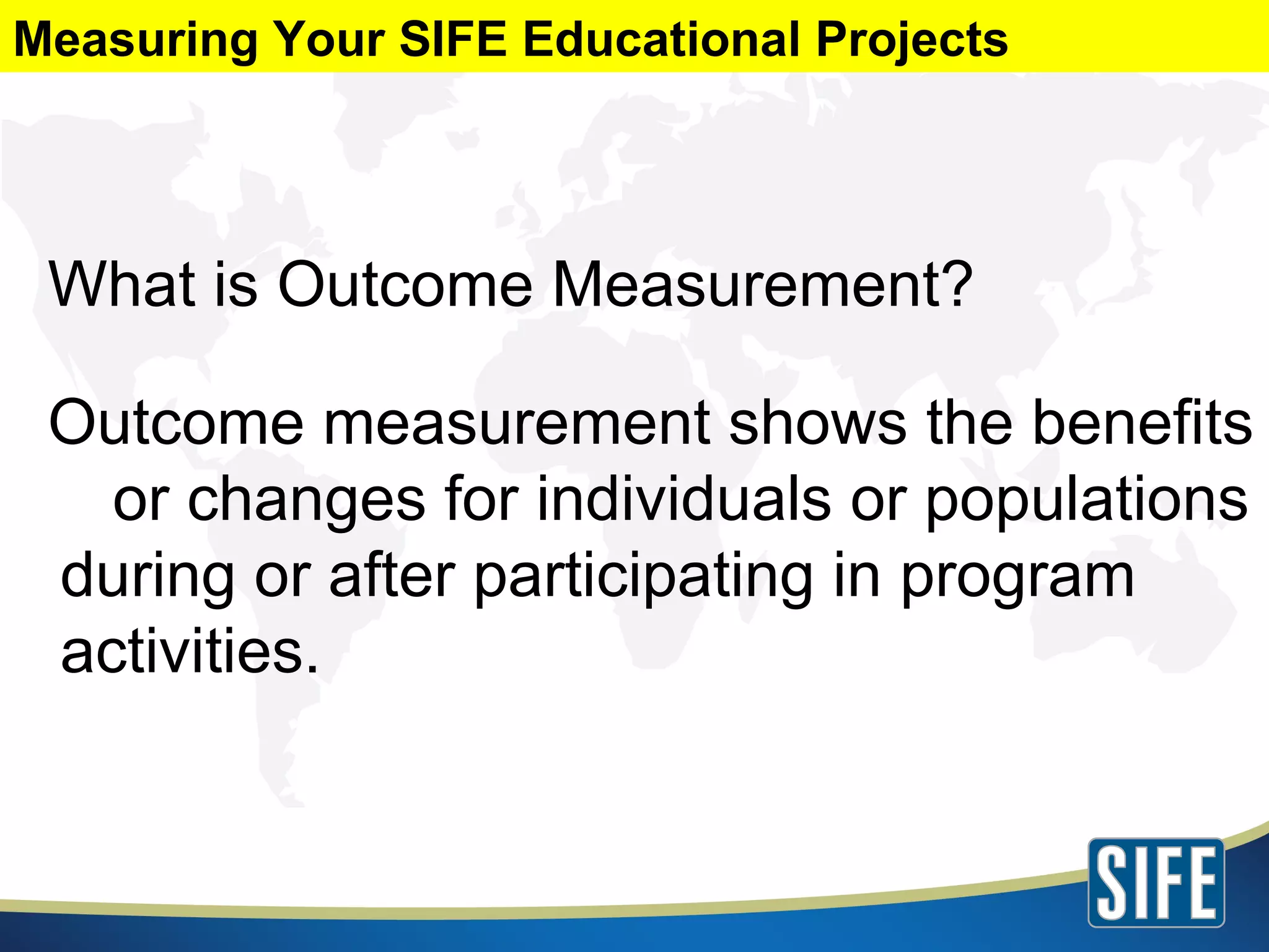 What is Outcome Measurement? Outcome measurement shows the benefits  or changes for individuals or populations during or after participating in program activities. Measuring Your SIFE Educational Projects 