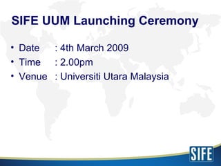 SIFE UUM Launching Ceremony <ul><li>Date : 4th March 2009 </li></ul><ul><li>Time : 2.00pm </li></ul><ul><li>Venue : Univer...