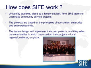 <ul><li>University students, aided by a faculty advisor, form SIFE teams to undertake community service projects. </li></u...