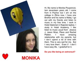 MONIKA
Hi. My name is Monika Pouperová.
Iam seventeen years old. I come
from in Púchov but I am on the
college in Žilina now. I have one
Brother and his name is Matej. I go
out with my friends and listen to
music in my free time. I work in
Hotel Diplomat in Rajecké teplice. I
study in Hotel Academy. I like
listen to music usual from Jessica
J, Jason Mraz, Plexo and Rachel
Platten. I have amazing
relationship with my parents, but
I don´t spend a lot of time with
them. This is very sad for me. But
I very love them . Even if I don´t
have easy life, I gratefull for it.
Do you like being an astronaut?
 