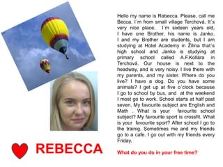 REBECCA
Hello my name is Rebecca. Please, call me
Becca. I´m from small village Terchová. It´s
very nice place. I´m sixteen years old,
I have one Brother, his name is Janko.
I and my Brother are students, but I am
studying at Hotel Academy in Žilina that´s
high school and Janko is studying at
primary school called A.F.Kollára in
Terchová. Our house is next to the
headway, and is very noisy. I live there with
my parents, and my sister. Where do you
live? I have a dog. Do you have some
animals? I get up at five o´clock because
I go to school by bus, and at the weekend
I most go to work. School starts at half past
seven. My favourite subject are English and
Math . What is your favourite school
subject? My favourite sport is crossfit. What
is your favourite sport? After school I go to
the trainig. Sometimes me and my friends
go to a cafe. I go out with my friends every
Friday.
What do you do in your free time?
 