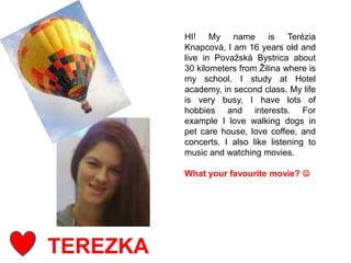 TEREZKA
HI! My name is Terézia
Knapcová, I am 16 years old and
live in Považská Bystrica about
30 kilometers from Žilina where is
my school. I study at Hotel
academy, in second class. My life
is very busy, I have lots of
hobbies and interests. For
example I love walking dogs in
pet care house, love coffee, and
concerts. I also like listening to
music and watching movies.
What your favourite movie? 
 
