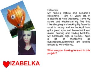 IZABELKA
Hi friends!
My name´s Izabela and surname´s
Kaštanová. I am 17 years old.I´m
a student at Hotel Academy. I love my
school and teachers.In my free time
I like shopping and cooking.My favourite
sport is hockey and ice hockey.I have
got a green eyes and brown hair.I love
music, dancing and reading book,too.
My horoscope sign is Gemini.I have
a lot of friends.We go
out,shopping,swimming.I am looking
forward to work with you.
What are you looking forward in this
projekt?
 