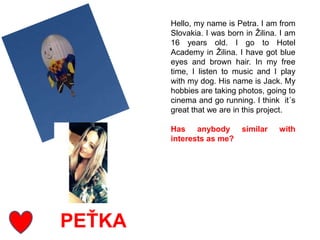 PEŤKA
Hello, my name is Petra. I am from
Slovakia. I was born in Žilina. I am
16 years old. I go to Hotel
Academy in Žilina. I have got blue
eyes and brown hair. In my free
time, I listen to music and I play
with my dog. His name is Jack. My
hobbies are taking photos, going to
cinema and go running. I think it´s
great that we are in this project.
Has anybody similar with
interests as me?
 