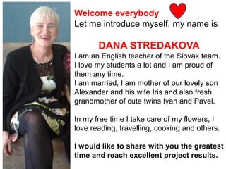 Welcome everybody
Let me introduce myself, my name is
DANA STREDAKOVA
I am an English teacher of the Slovak team.
I love my students a lot and I am proud of
them any time.
I am married, I am mother of our lovely son
Alexander and his wife Iris and also fresh
grandmother of cute twins Ivan and Pavel.
In my free time I take care of my flowers, I
love reading, travelling, cooking and others.
I would like to share with you the greatest
time and reach excellent project results.
 