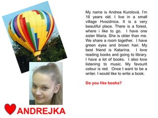ANDREJKA
My name is Andrea Kurotová. I’m
16 years old. I live in a small
village Hvozdnica. It is a very
beautiful place. There is a forest,
where i like to go. I have one
sister Maria. She is older than me.
We share a room together. I have
green eyes and brown hair. My
best friend is Katarína. I love
reading books and going to library.
I have a lot of books. I also love
listening to music. My favourit
colour is red. Once I want to be a
writer. I would like to write a book.
Do you like books?
 