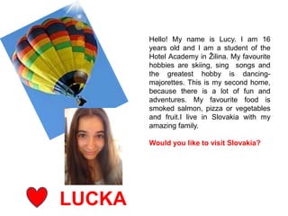 LUCKA
Hello! My name is Lucy. I am 16
years old and I am a student of the
Hotel Academy in Žilina. My favourite
hobbies are skiing, sing songs and
the greatest hobby is dancing-
majorettes. This is my second home,
because there is a lot of fun and
adventures. My favourite food is
smoked salmon, pizza or vegetables
and fruit.I live in Slovakia with my
amazing family.
Would you like to visit Slovakia?
 