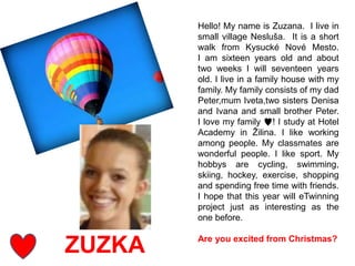 ZUZKA
Hello! My name is Zuzana. I live in
small village Nesluša. It is a short
walk from Kysucké Nové Mesto.
I am sixteen years old and about
two weeks I will seventeen years
old. I live in a family house with my
family. My family consists of my dad
Peter,mum Iveta,two sisters Denisa
and Ivana and small brother Peter.
I love my family ♥! I study at Hotel
Academy in Žilina. I like working
among people. My classmates are
wonderful people. I like sport. My
hobbys are cycling, swimming,
skiing, hockey, exercise, shopping
and spending free time with friends.
I hope that this year will eTwinning
project just as interesting as the
one before.
Are you excited from Christmas?
 