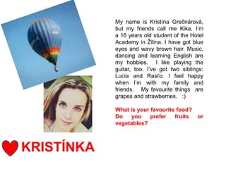 KRISTÍNKA
My name is Kristína Grečnárová,
but my friends call me Kika. I’m
a 16 years old student of the Hotel
Academy in Žilina. I have got blue
eyes and wavy brown hair. Music,
dancing and learning English are
my hobbies. I like playing the
guitar, too. I’ve got two siblings:
Lucia and Rasťo. I feel happy
when I’m with my family and
friends. My favourite things are
grapes and strawberries. :)
What is your favourite food?
Do you prefer fruits or
vegetables?
 