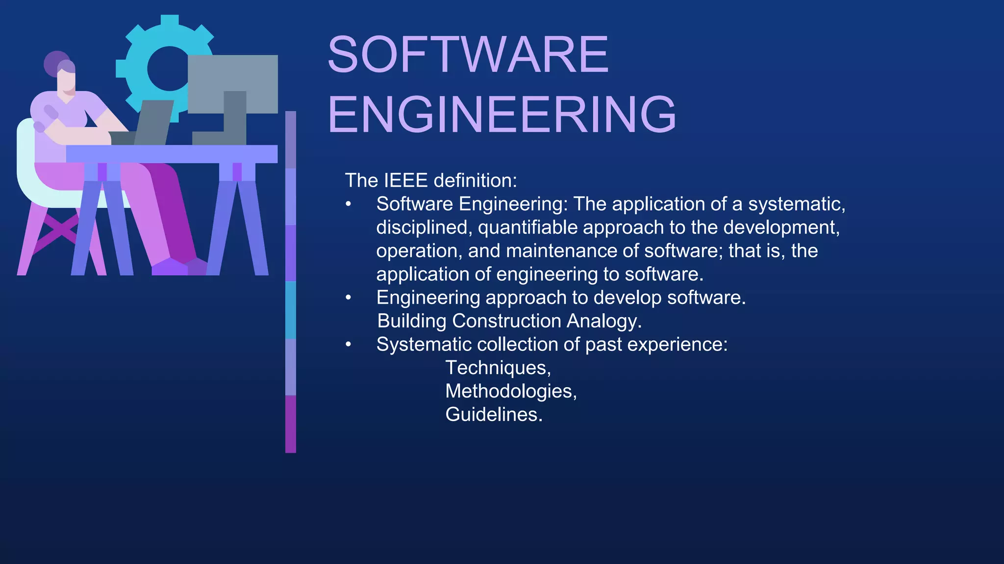 SOFTWARE
ENGINEERING
The IEEE definition:
• Software Engineering: The application of a systematic,
disciplined, quantifiable approach to the development,
operation, and maintenance of software; that is, the
application of engineering to software.
• Engineering approach to develop software.
Building Construction Analogy.
• Systematic collection of past experience:
Techniques,
Methodologies,
Guidelines.
 