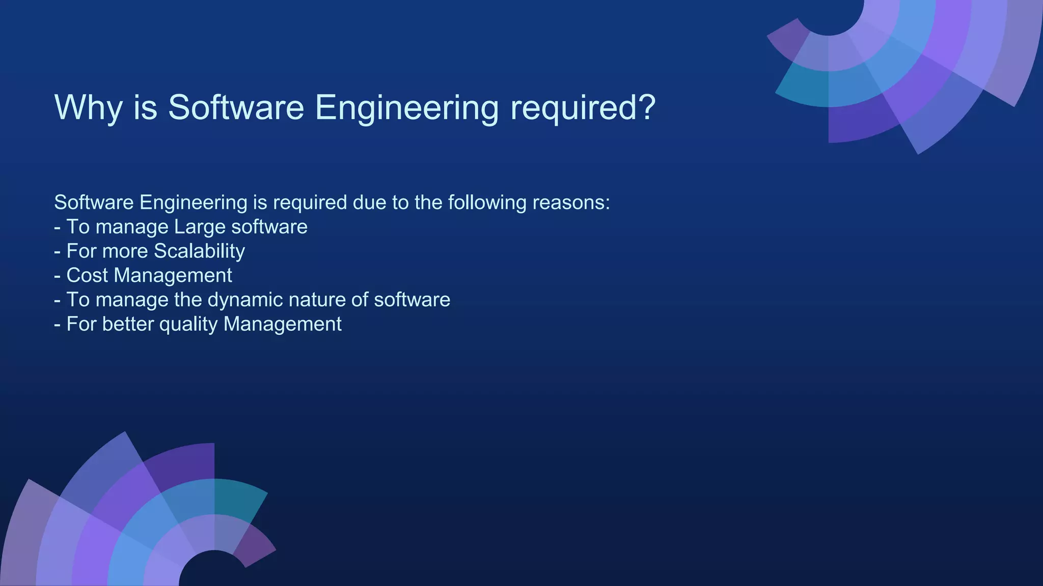 Why is Software Engineering required?
Software Engineering is required due to the following reasons:
- To manage Large software
- For more Scalability
- Cost Management
- To manage the dynamic nature of software
- For better quality Management
 