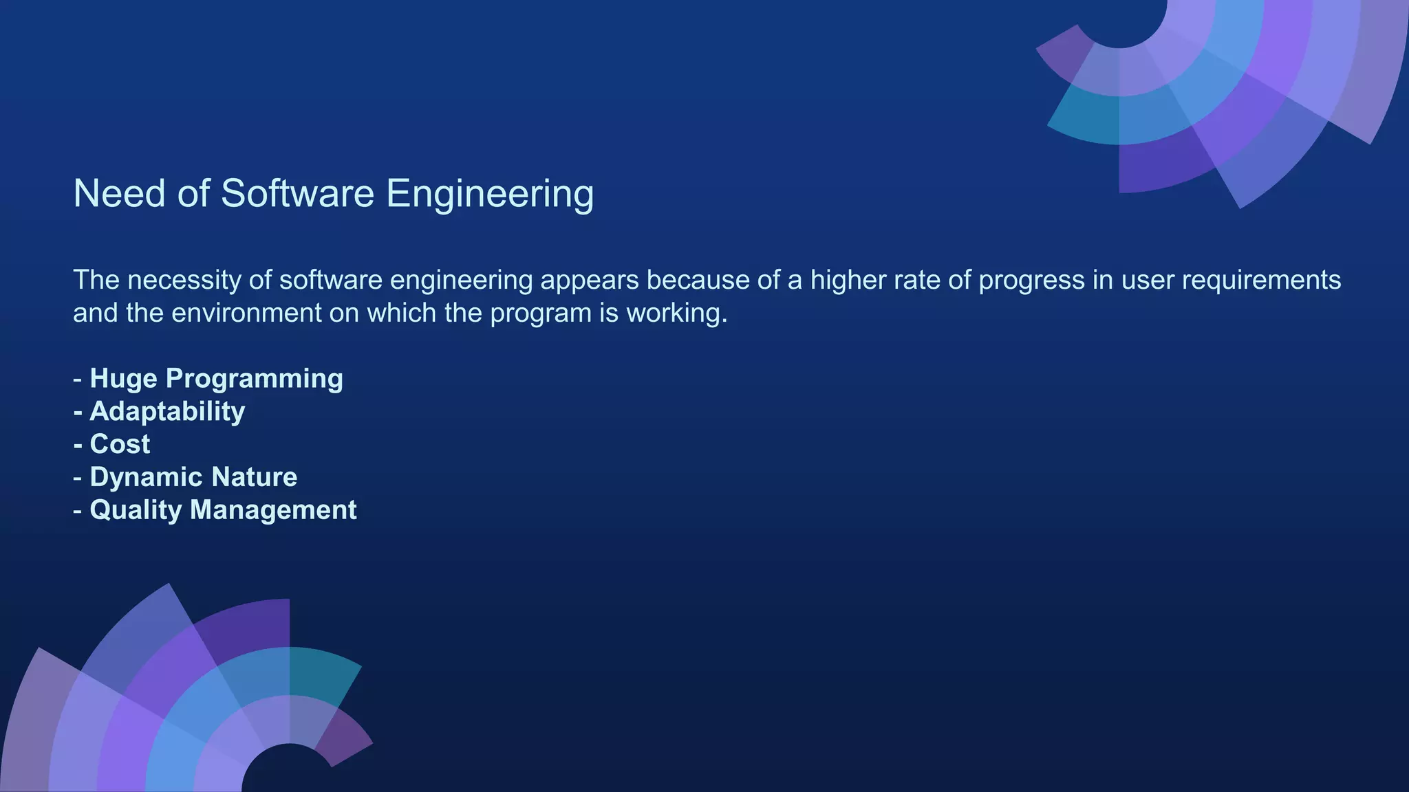Need of Software Engineering
The necessity of software engineering appears because of a higher rate of progress in user requirements
and the environment on which the program is working.
- Huge Programming
- Adaptability
- Cost
- Dynamic Nature
- Quality Management
 