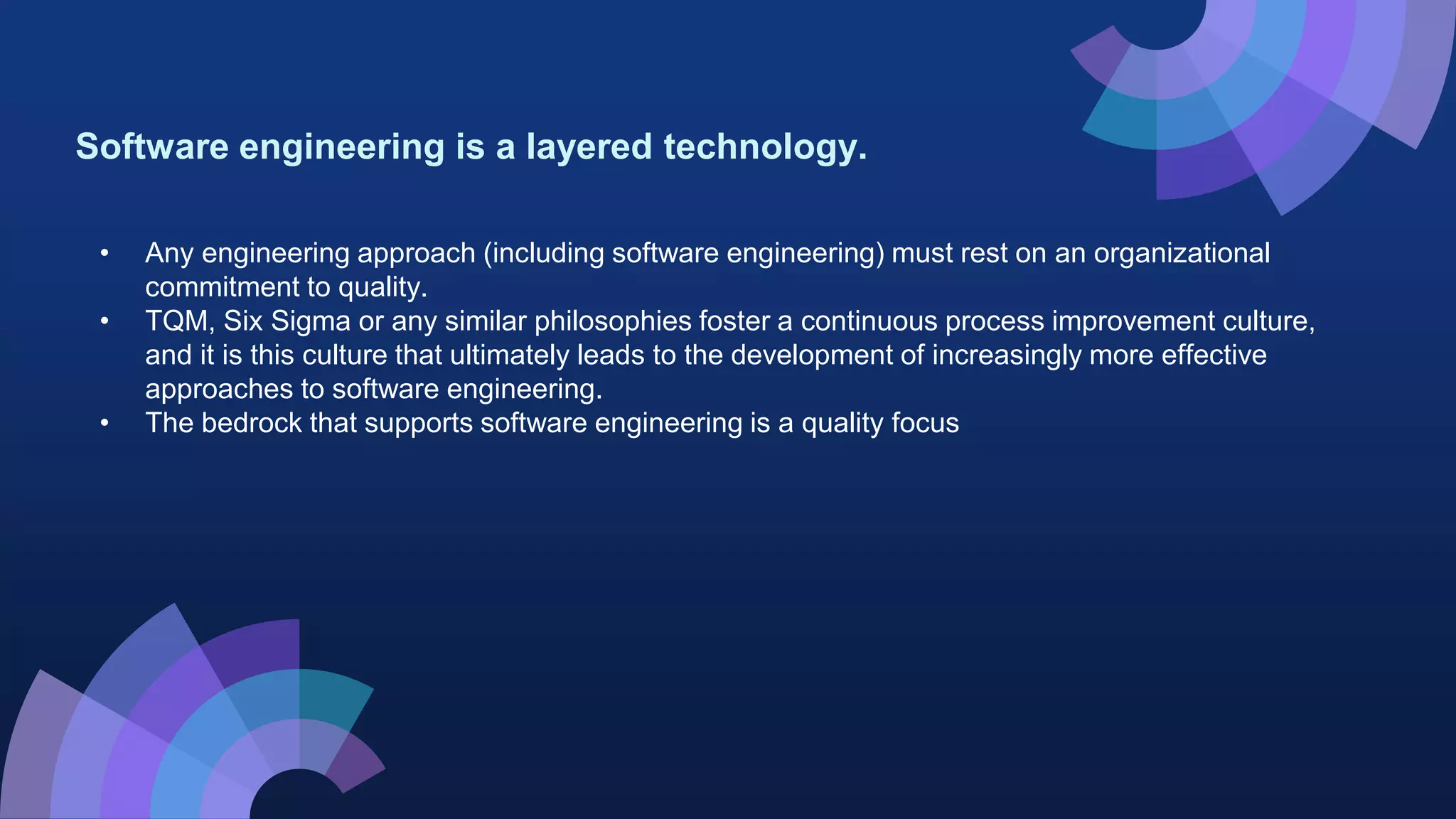Software engineering is a layered technology.
• Any engineering approach (including software engineering) must rest on an organizational
commitment to quality.
• TQM, Six Sigma or any similar philosophies foster a continuous process improvement culture,
and it is this culture that ultimately leads to the development of increasingly more effective
approaches to software engineering.
• The bedrock that supports software engineering is a quality focus
 