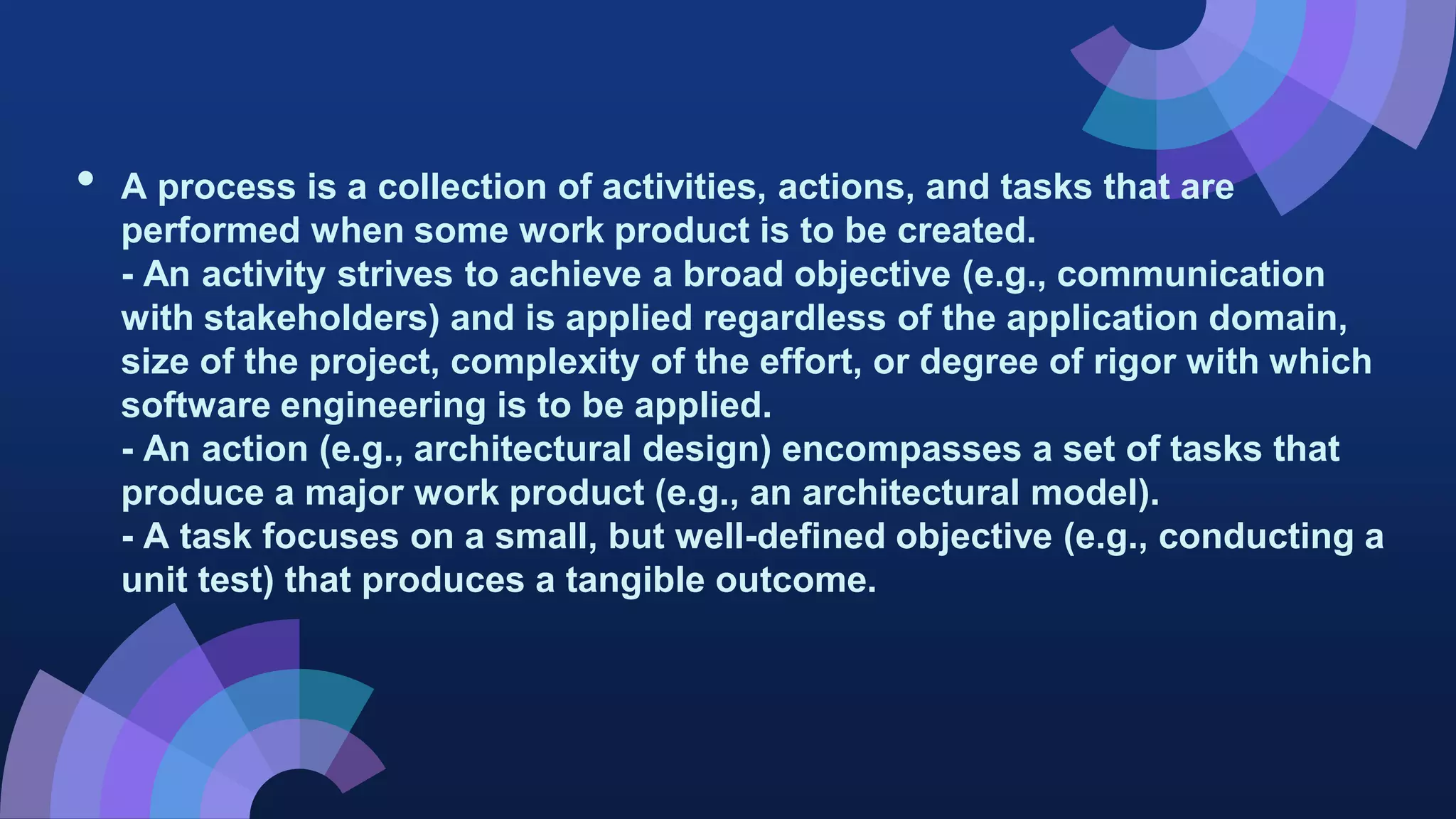 • A process is a collection of activities, actions, and tasks that are
performed when some work product is to be created.
- An activity strives to achieve a broad objective (e.g., communication
with stakeholders) and is applied regardless of the application domain,
size of the project, complexity of the effort, or degree of rigor with which
software engineering is to be applied.
- An action (e.g., architectural design) encompasses a set of tasks that
produce a major work product (e.g., an architectural model).
- A task focuses on a small, but well-defined objective (e.g., conducting a
unit test) that produces a tangible outcome.
 