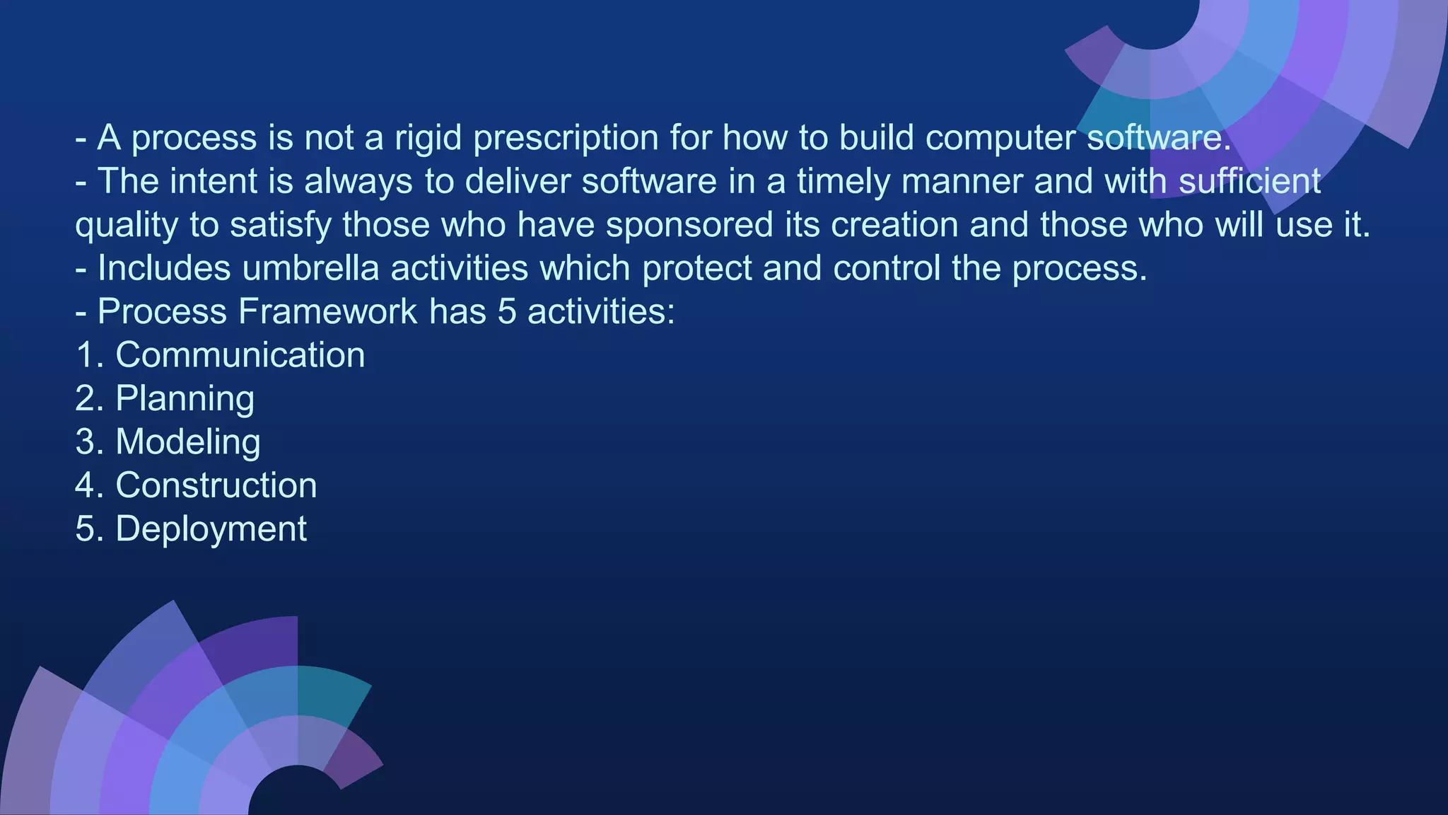 - A process is not a rigid prescription for how to build computer software.
- The intent is always to deliver software in a timely manner and with sufficient
quality to satisfy those who have sponsored its creation and those who will use it.
- Includes umbrella activities which protect and control the process.
- Process Framework has 5 activities:
1. Communication
2. Planning
3. Modeling
4. Construction
5. Deployment
 