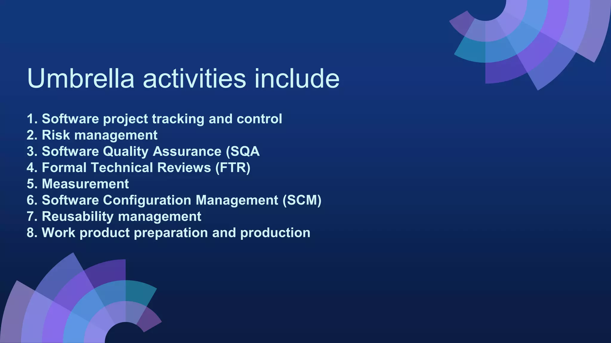Umbrella activities include
1. Software project tracking and control
2. Risk management
3. Software Quality Assurance (SQA
4. Formal Technical Reviews (FTR)
5. Measurement
6. Software Configuration Management (SCM)
7. Reusability management
8. Work product preparation and production
 