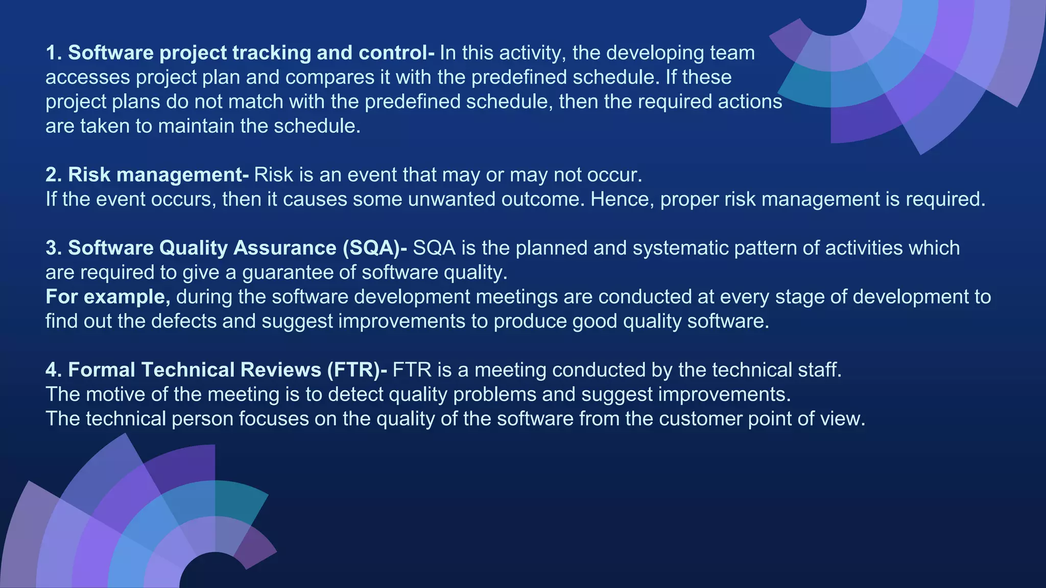 1. Software project tracking and control- In this activity, the developing team
accesses project plan and compares it with the predefined schedule. If these
project plans do not match with the predefined schedule, then the required actions
are taken to maintain the schedule.
2. Risk management- Risk is an event that may or may not occur.
If the event occurs, then it causes some unwanted outcome. Hence, proper risk management is required.
3. Software Quality Assurance (SQA)- SQA is the planned and systematic pattern of activities which
are required to give a guarantee of software quality.
For example, during the software development meetings are conducted at every stage of development to
find out the defects and suggest improvements to produce good quality software.
4. Formal Technical Reviews (FTR)- FTR is a meeting conducted by the technical staff.
The motive of the meeting is to detect quality problems and suggest improvements.
The technical person focuses on the quality of the software from the customer point of view.
 