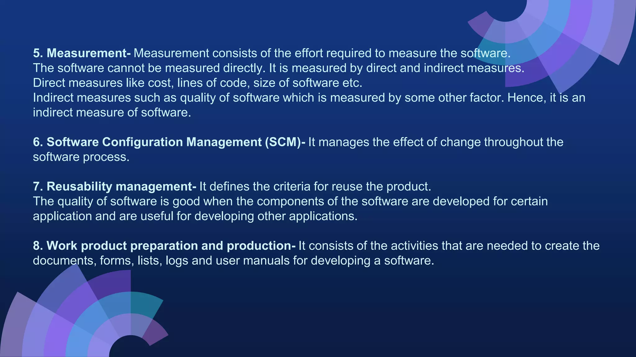 5. Measurement- Measurement consists of the effort required to measure the software.
The software cannot be measured directly. It is measured by direct and indirect measures.
Direct measures like cost, lines of code, size of software etc.
Indirect measures such as quality of software which is measured by some other factor. Hence, it is an
indirect measure of software.
6. Software Configuration Management (SCM)- It manages the effect of change throughout the
software process.
7. Reusability management- It defines the criteria for reuse the product.
The quality of software is good when the components of the software are developed for certain
application and are useful for developing other applications.
8. Work product preparation and production- It consists of the activities that are needed to create the
documents, forms, lists, logs and user manuals for developing a software.
 