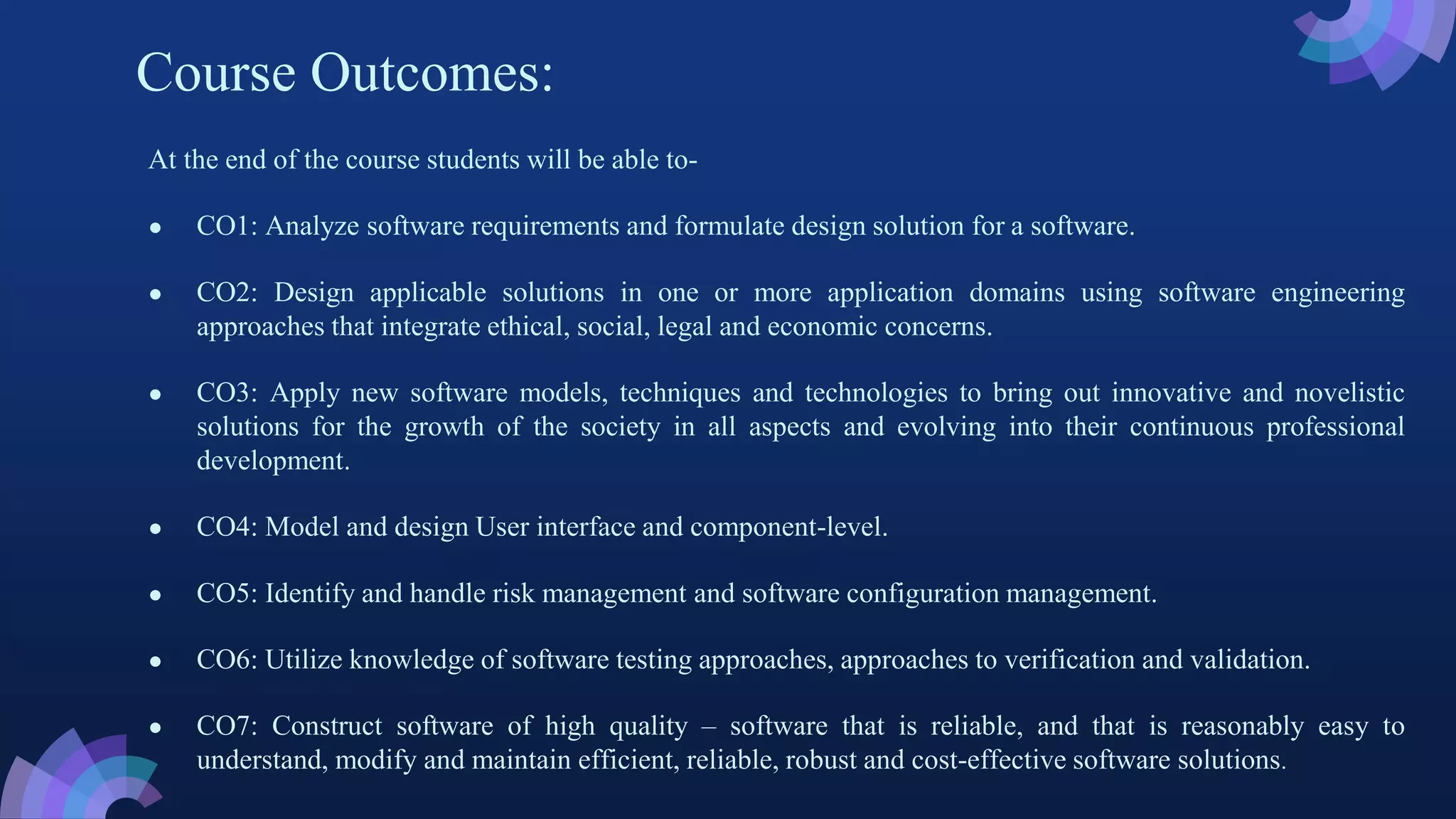 Course Outcomes:
At the end of the course students will be able to-
● CO1: Analyze software requirements and formulate design solution for a software.
● CO2: Design applicable solutions in one or more application domains using software engineering
approaches that integrate ethical, social, legal and economic concerns.
● CO3: Apply new software models, techniques and technologies to bring out innovative and novelistic
solutions for the growth of the society in all aspects and evolving into their continuous professional
development.
● CO4: Model and design User interface and component-level.
● CO5: Identify and handle risk management and software configuration management.
● CO6: Utilize knowledge of software testing approaches, approaches to verification and validation.
● CO7: Construct software of high quality – software that is reliable, and that is reasonably easy to
understand, modify and maintain efficient, reliable, robust and cost-effective software solutions.
 