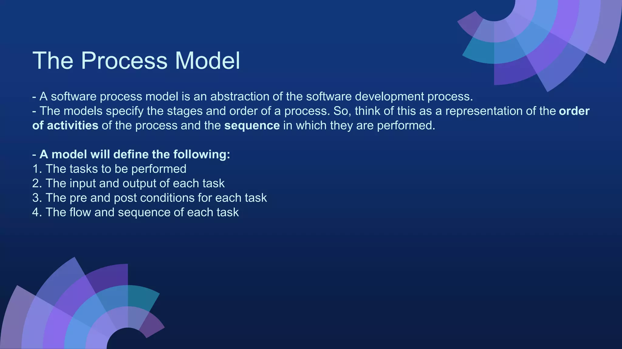 The Process Model
- A software process model is an abstraction of the software development process.
- The models specify the stages and order of a process. So, think of this as a representation of the order
of activities of the process and the sequence in which they are performed.
- A model will define the following:
1. The tasks to be performed
2. The input and output of each task
3. The pre and post conditions for each task
4. The flow and sequence of each task
 