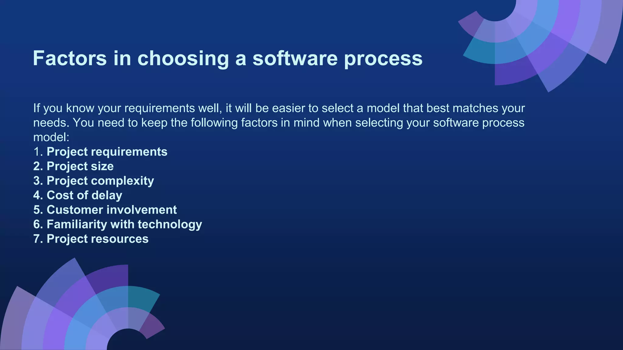 Factors in choosing a software process
If you know your requirements well, it will be easier to select a model that best matches your
needs. You need to keep the following factors in mind when selecting your software process
model:
1. Project requirements
2. Project size
3. Project complexity
4. Cost of delay
5. Customer involvement
6. Familiarity with technology
7. Project resources
 